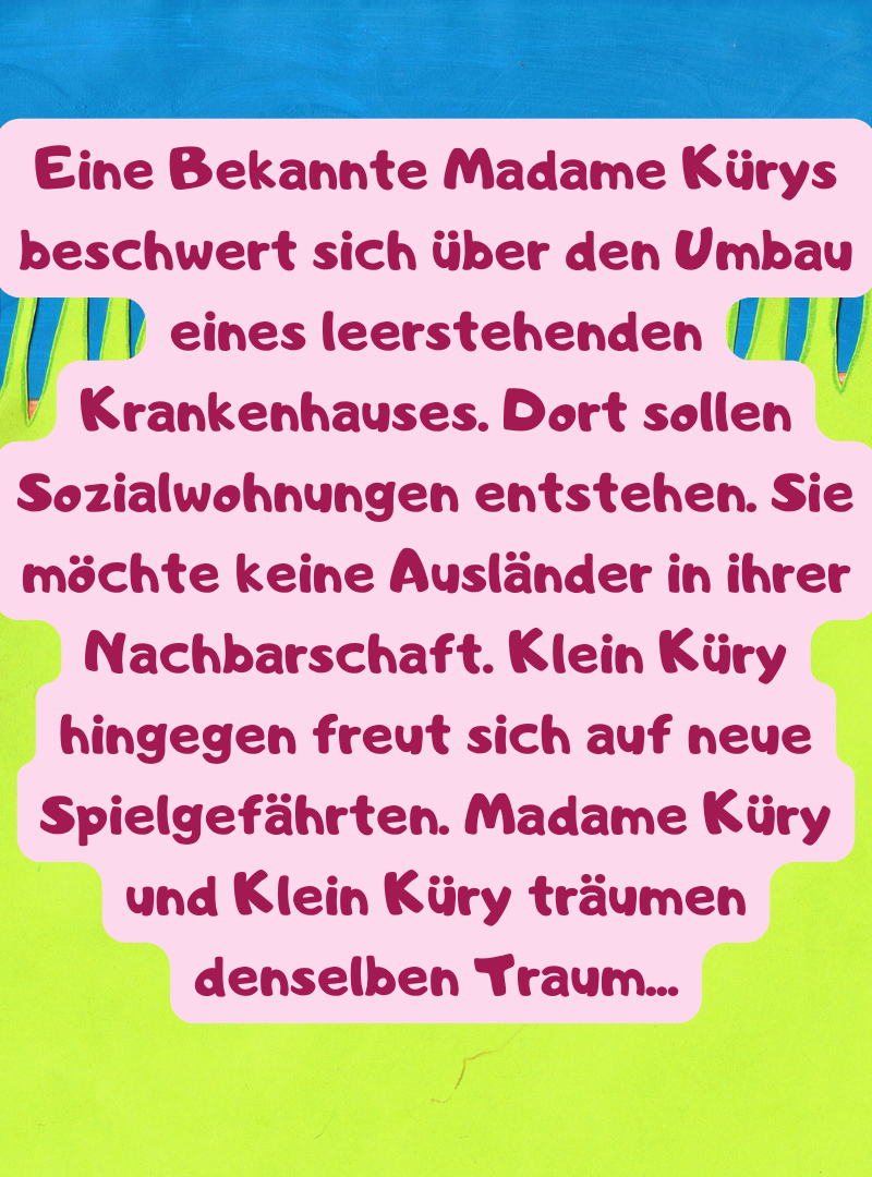 Eine Bekannte Madame Kürys beschwert sich über den Umbau eines leerstehenden Krankenhauses. Dort sollen Sozialwohnungen entstehen. Sie möchte keine Ausländer in ihrer Nachbarschaft. Klein Küry hingegen freut sich auf neue Spielgefährten. Madame Küry und Klein Küry träumen denselben Traum...
