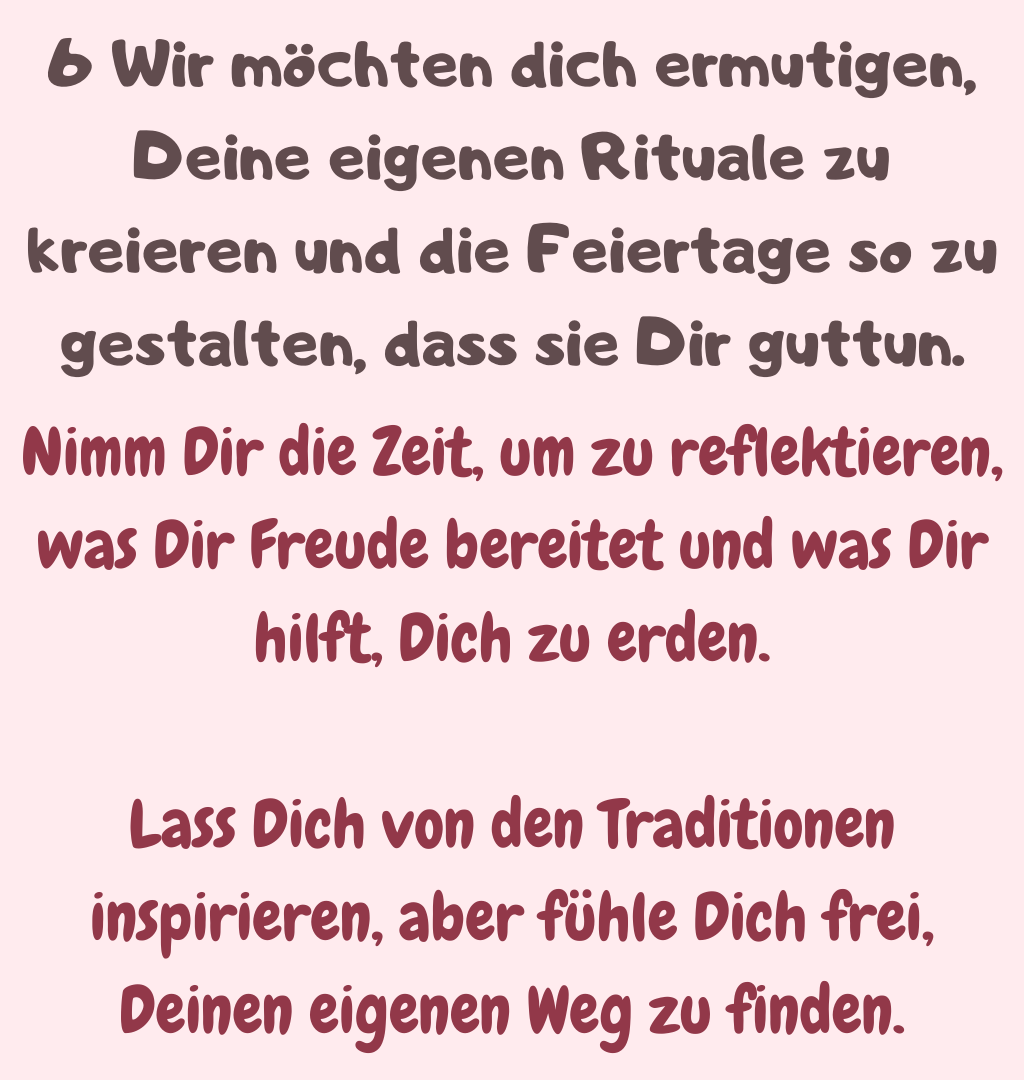 6 Wir möchten dich ermutigen, Deine eigenen Rituale zu kreieren und die Feiertage so zu gestalten, dass sie Dir guttun.
Nimm Dir die Zeit, um zu reflektieren, was Dir Freude bereitet und was Dir hilft, Dich zu erden.
Lass Dich von den Traditionen inspirieren, aber fühle Dich frei, Deinen eigenen Weg zu finden.
