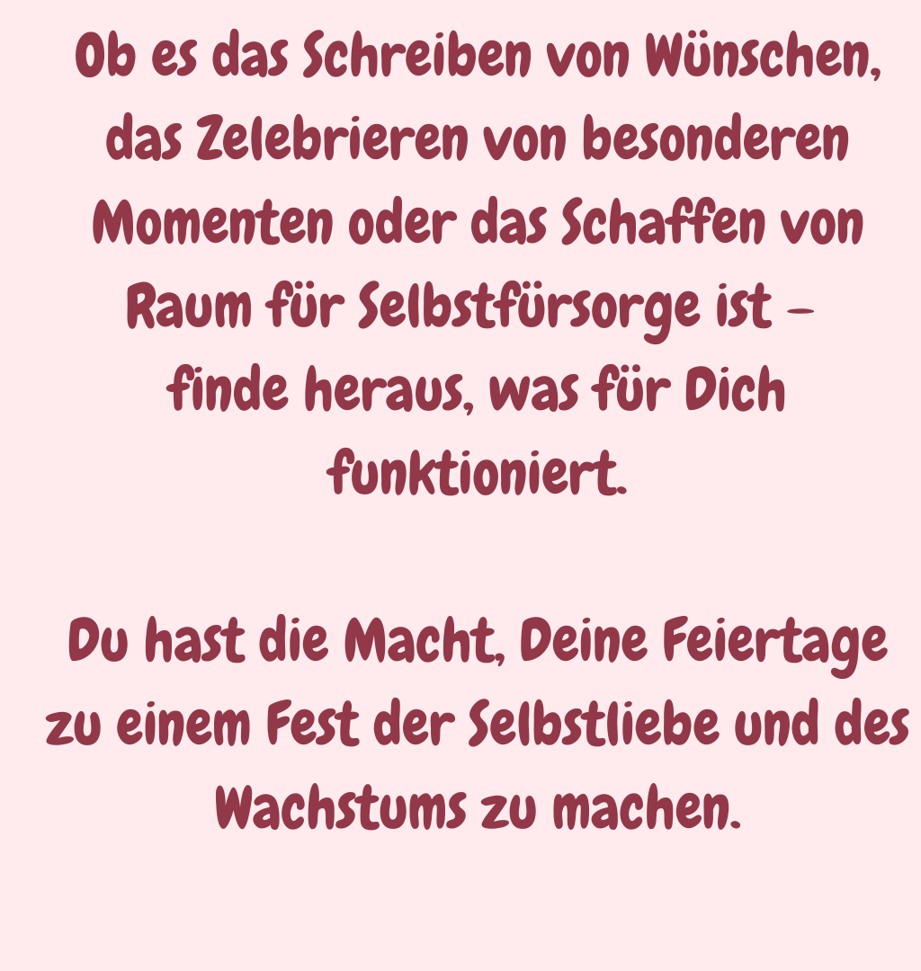 Ob es das Schreiben von Wünschen, das Zelebrieren von besonderen Momenten oder das Schaffen von Raum für Selbstfürsorge ist – 
finde heraus, was für Dich funktioniert.
Du hast die Macht, Deine Feiertage zu einem Fest der Selbstliebe und des Wachstums zu machen.
