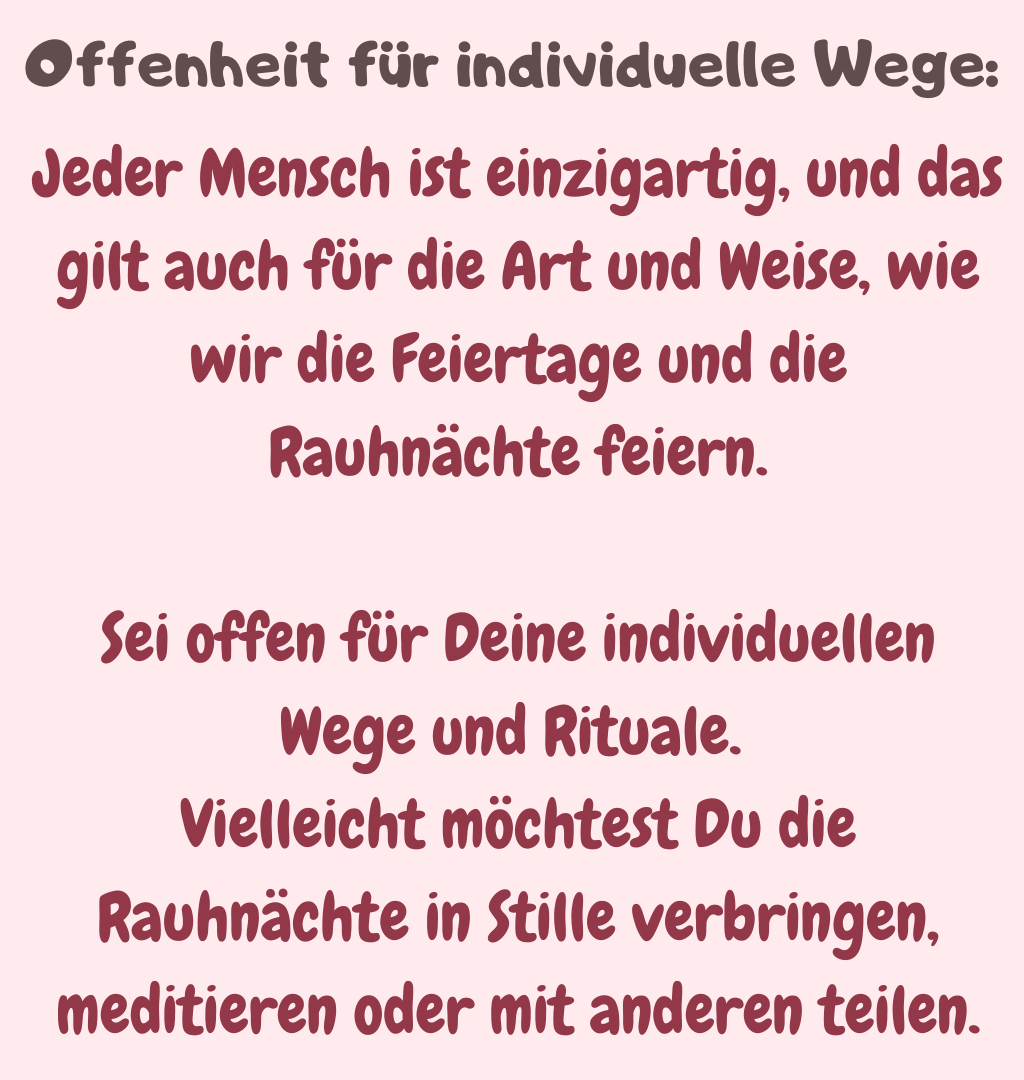 Offenheit für individuelle Wege:
Jeder Mensch ist einzigartig, und das gilt auch für die Art und Weise, wie wir die Feiertage und die Rauhnächte feiern.
Sei offen für Deine individuellen Wege und Rituale. 
Vielleicht möchtest Du die Rauhnächte in Stille verbringen, meditieren oder mit anderen teilen.
