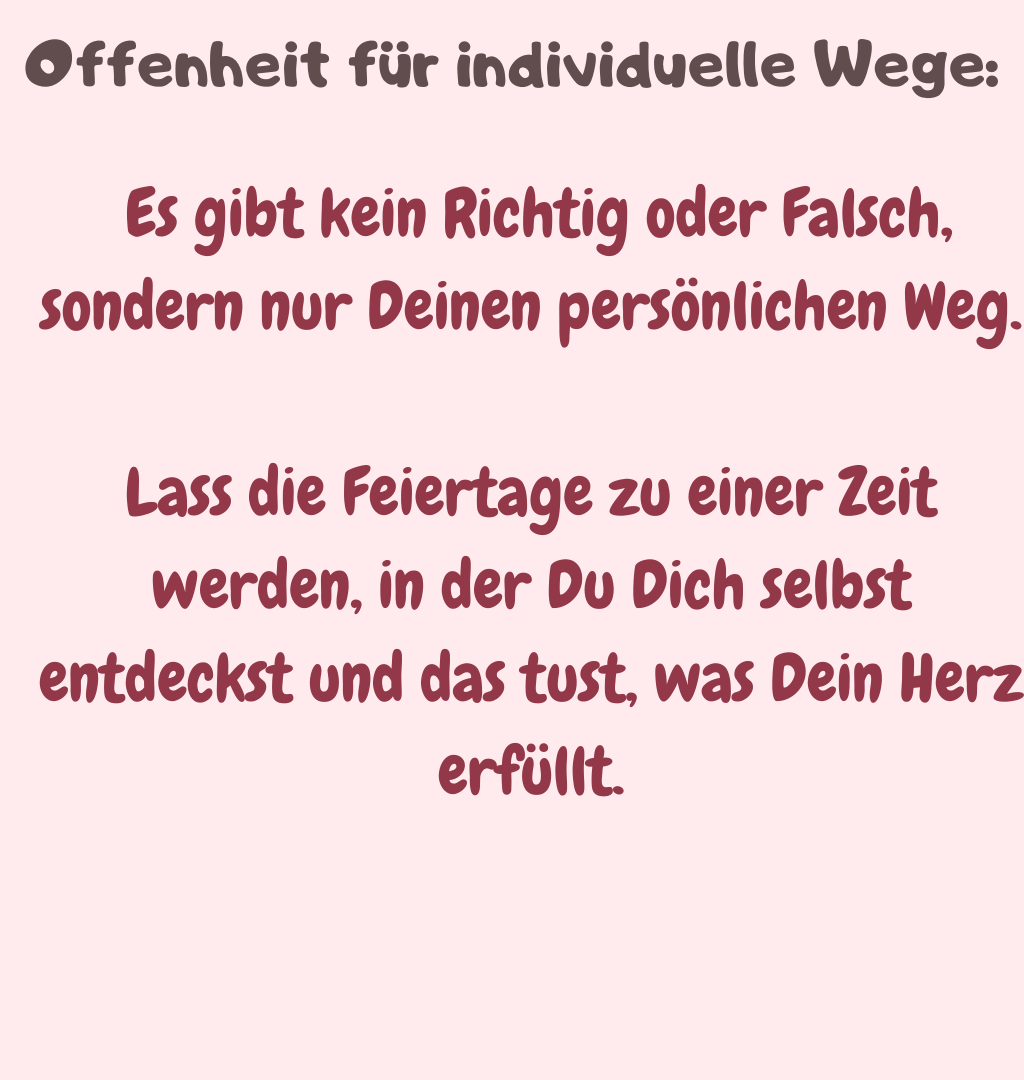 Offenheit für individuelle Wege:
 Es gibt kein Richtig oder Falsch, sondern nur Deinen persönlichen Weg.
Lass die Feiertage zu einer Zeit werden, in der Du Dich selbst entdeckst und das tust, was Dein Herz erfüllt.
