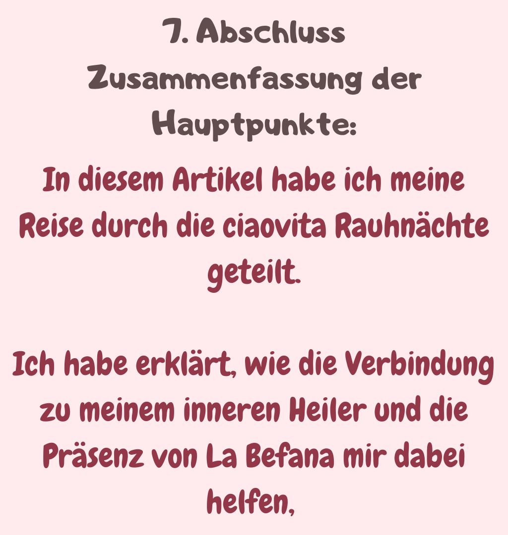 7. Abschluss
Zusammenfassung der Hauptpunkte:
In diesem Artikel habe ich meine Reise durch die ciaovita Rauhnächte geteilt.
Ich habe erklärt, wie die Verbindung zu meinem inneren Heiler und die Präsenz von La Befana mir dabei helfen, 
