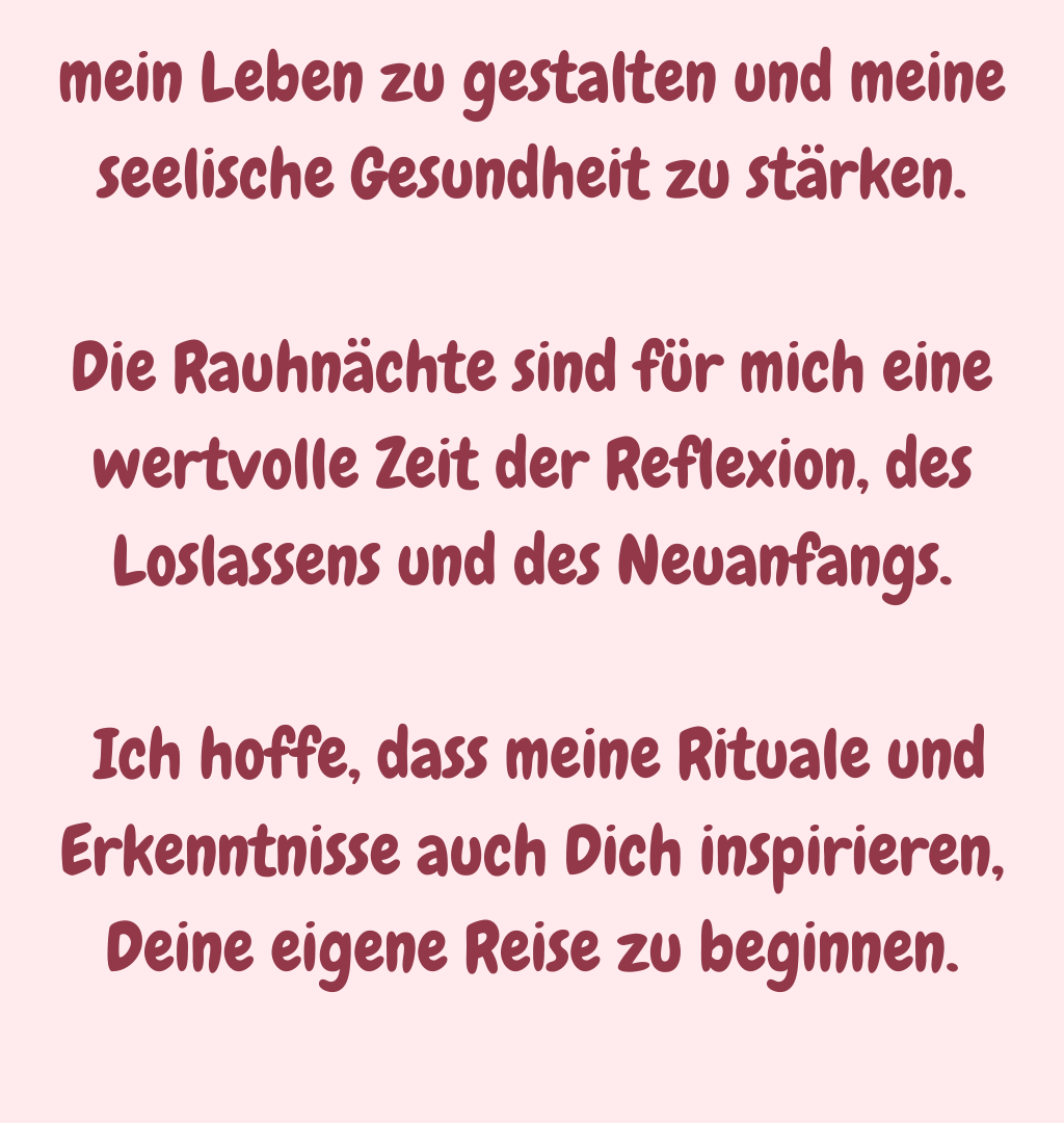 mein Leben zu gestalten und meine seelische Gesundheit zu stärken.
Die Rauhnächte sind für mich eine wertvolle Zeit der Reflexion, des Loslassens und des Neuanfangs.
 Ich hoffe, dass meine Rituale und Erkenntnisse auch Dich inspirieren, Deine eigene Reise zu beginnen.