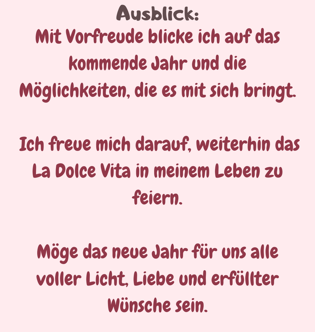 Ausblick
Mit Vorfreude blicke ich auf das kommende Jahr und die Möglichkeiten, die es mit sich bringt.
 Ich freue mich darauf, weiterhin das La Dolce Vita in meinem Leben zu feiern.
Möge das neue Jahr für uns alle voller Licht, Liebe und erfüllter Wünsche sein.
