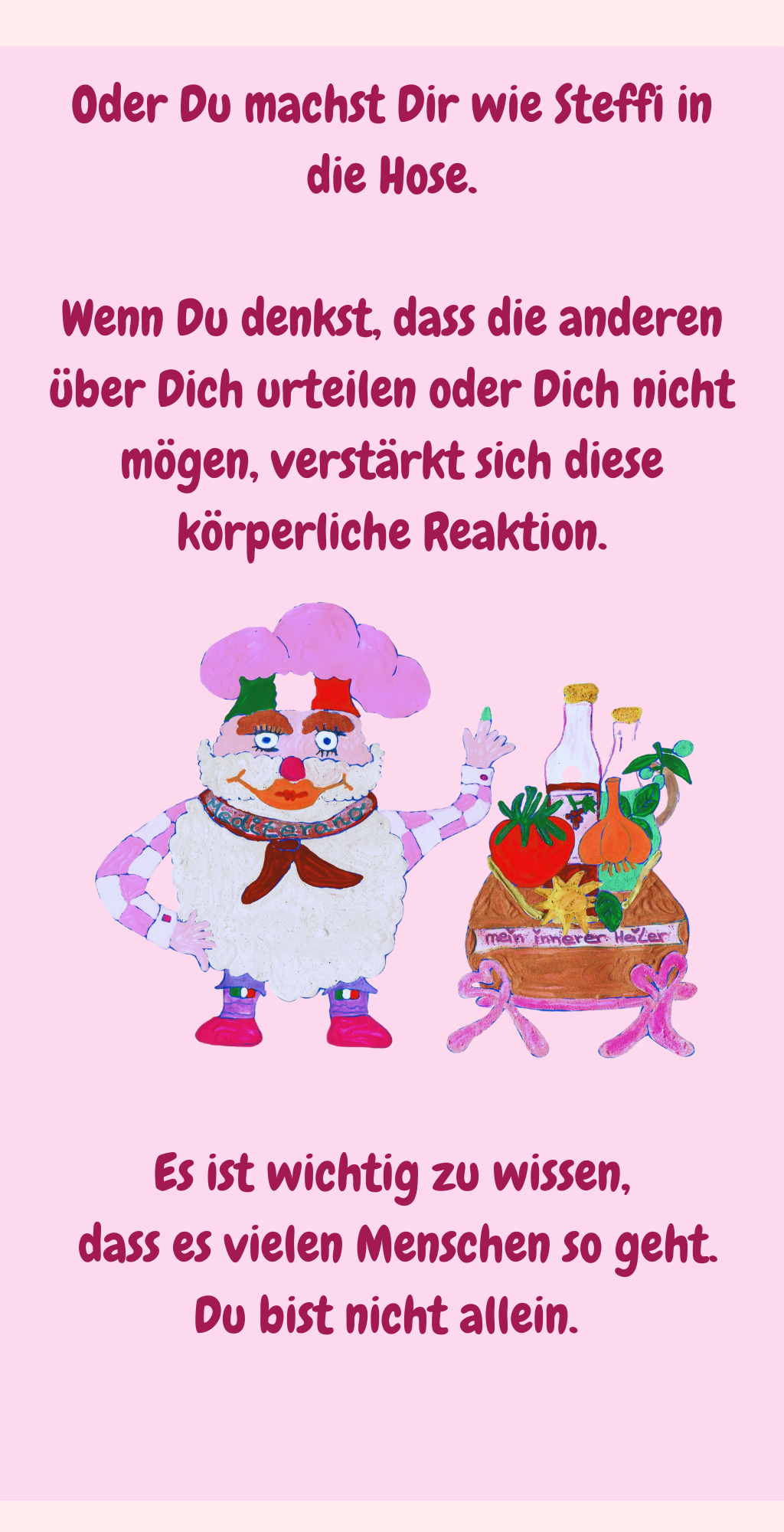 
Oder Du machst Dir wie Steffi in die Hose.
Wenn Du denkst, dass die anderen über Dich urteilen oder Dich nicht mögen, verstärkt sich diese körperliche Reaktion.
Es ist wichtig zu wissen,
 dass es vielen Menschen so geht.
Du bist nicht allein. 

