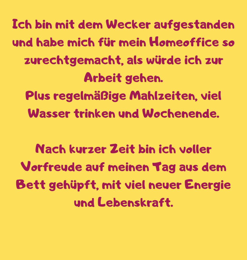 Ich bin mit dem Wecker aufgestanden und habe mich für mein Homeoffice so zurechtgemacht, als würde ich zur Arbeit gehen.
Plus regelmäßige Mahlzeiten, viel Wasser trinken und Wochenende.
Nach kurzer Zeit bin ich voller Vorfreude auf meinen Tag aus dem Bett gehüpft, mit viel neuer Energie und Lebenskraft.
