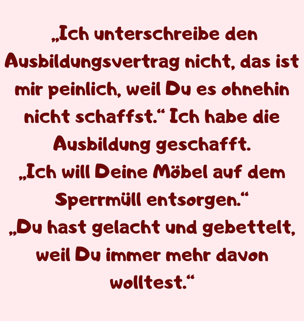  „Ich unterschreibe den Ausbildungsvertrag nicht, das ist mir peinlich, weil Du es ohnehin nicht schaffst.“ Ich habe die Ausbildung geschafft.
„Ich will Deine Möbel auf dem Sperrmüll entsorgen.“
„Du hast gelacht und gebettelt, weil Du immer mehr davon wolltest.“
