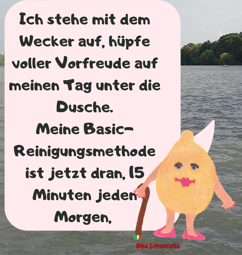 Ich stehe mit dem Wecker auf, hüpfe voller Vorfreude auf meinen Tag unter die Dusche.
Meine Basic-Reinigungsmethode ist jetzt dran, 15 Minuten jeden Morgen, 
