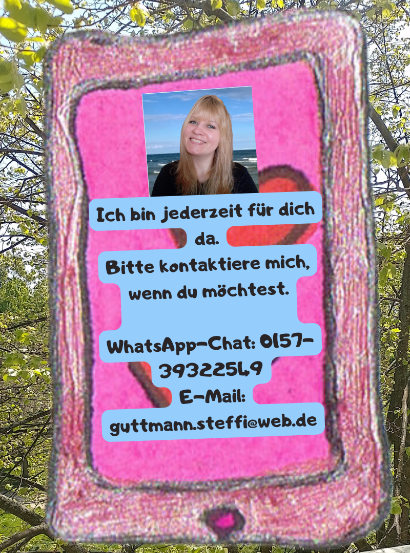 Ich bin jederzeit für dich da.
Bitte kontaktiere mich, wenn du möchtest.
WhatsApp-Chat: 0157-39322549
E-Mail: guttmann.steffi@web.de
