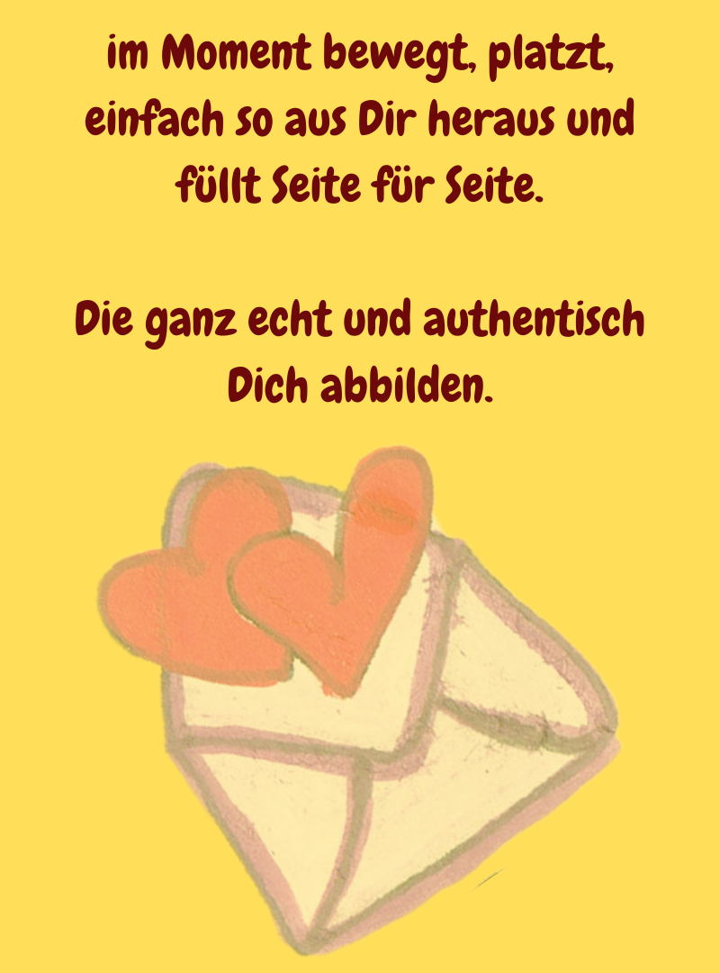 im Moment bewegt, platzt, einfach so aus Dir heraus und füllt Seite für Seite.
Die ganz echt und authentisch Dich abbilden.
