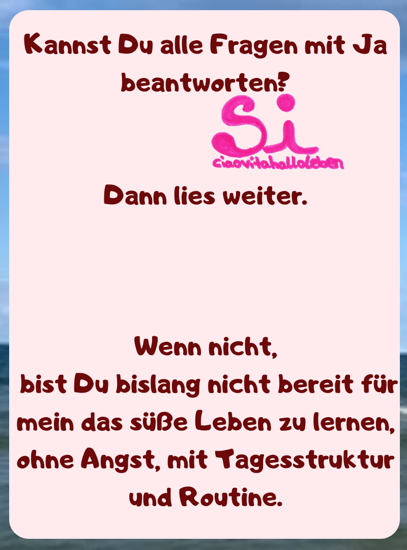 Kannst Du alle Fragen mit Ja beantworten?
Dann lies weiter.
Wenn nicht,
 bist Du bislang nicht bereit für mein das süße Leben zu lernen, ohne Angst, mit Tagesstruktur und Routine.
