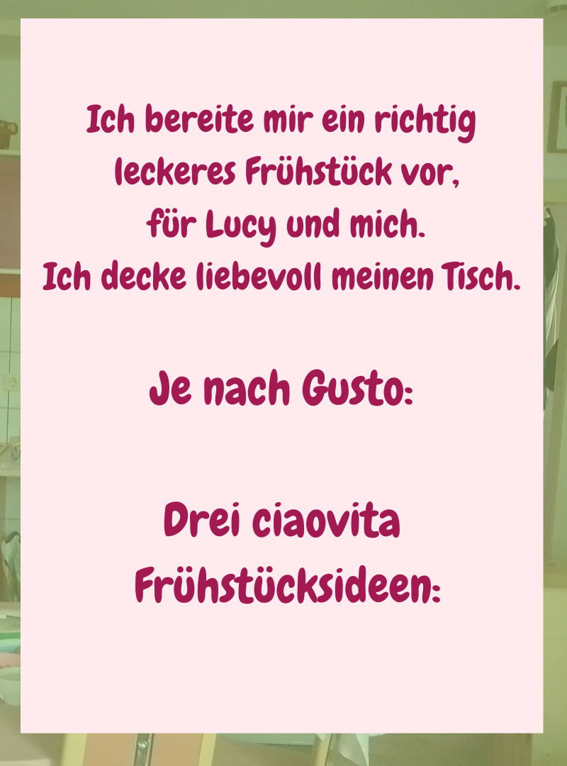 Ich bereite mir ein richtig
leckeres Frühstück vor,
für Lucy und mich.
Ich decke liebevoll meinen Tisch.
Je nach Gusto:
Drei ciaovita
Frühstücksideen: