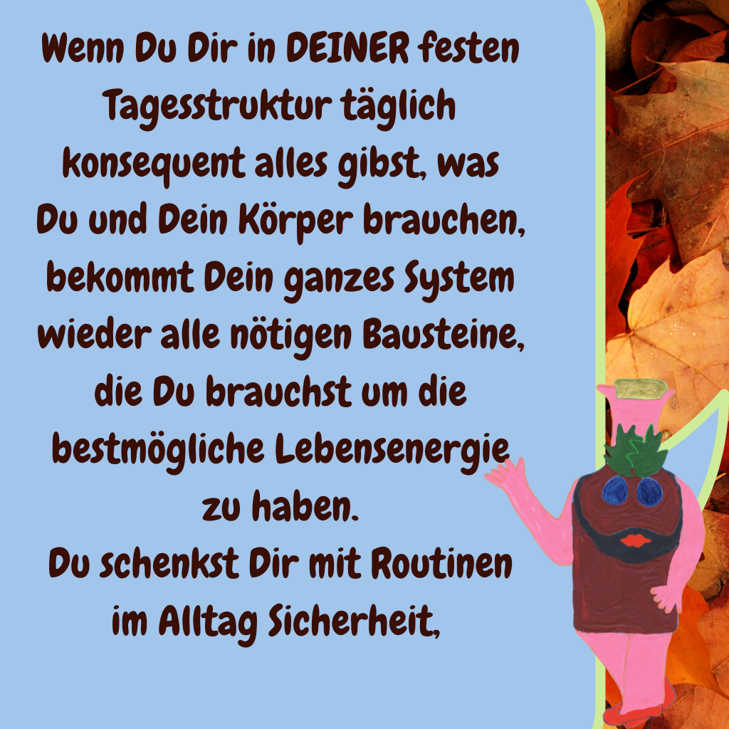 Wenn Du Dir in DEINER festen Tagesstruktur täglich konsequent alles gibst, was Du und Dein Körper brauchen, bekommt Dein ganzes System wieder alle nötigen Bausteine, die Du brauchst um die bestmögliche Lebensenergie zu haben.
Du schenkst Dir mit Routinen im Alltag Sicherheit, 
