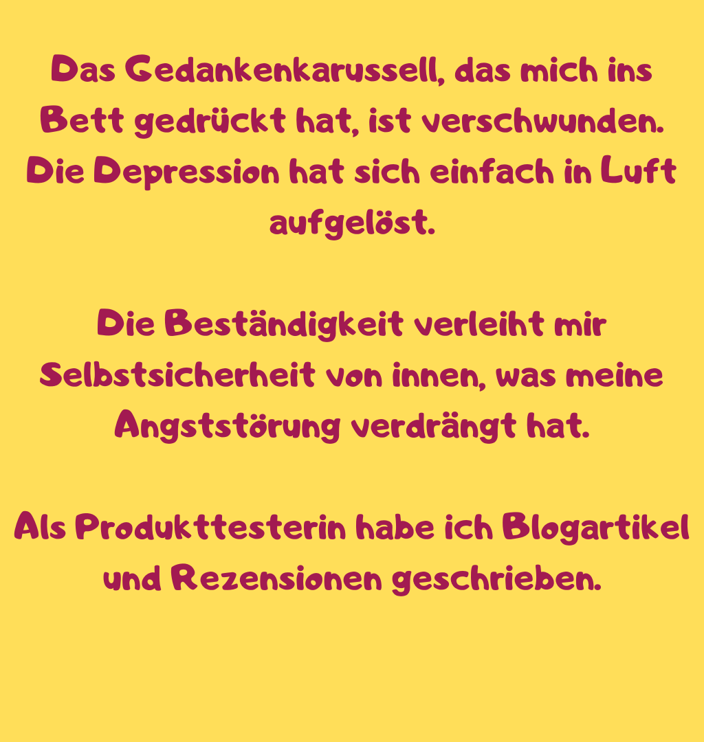Das Gedankenkarussell, das mich ins Bett gedrückt hat, ist verschwunden.
Die Depression hat sich einfach in Luft aufgelöst.
Die Beständigkeit verleiht mir Selbstsicherheit von innen, was meine Angststörung verdrängt hat.
Als Produkttesterin habe ich Blogartikel und Rezensionen geschrieben.
