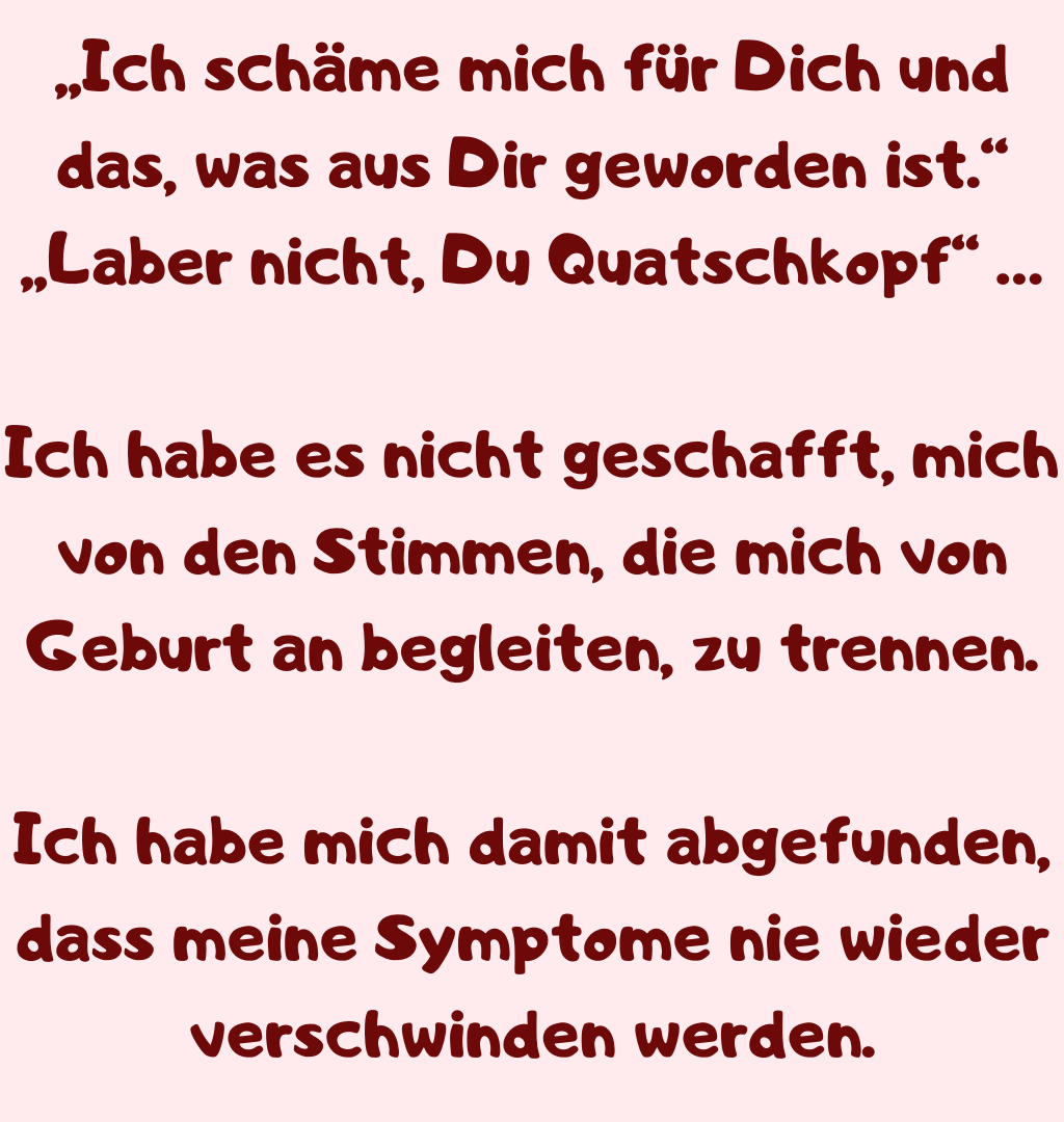 „Ich schäme mich für Dich und das, was aus Dir geworden ist.“
„Laber nicht, Du Quatschkopf“ …
Ich habe es nicht geschafft, mich von den Stimmen, die mich von Geburt an begleiten, zu trennen.
Ich habe mich damit abgefunden, dass meine Symptome nie wieder verschwinden werden.
