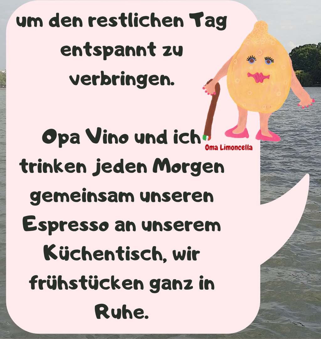 um den restlichen Tag entspannt zu verbringen.
Opa Vino und ich trinken jeden Morgen gemeinsam unseren Espresso an unserem Küchentisch, wir frühstücken ganz in Ruhe.
