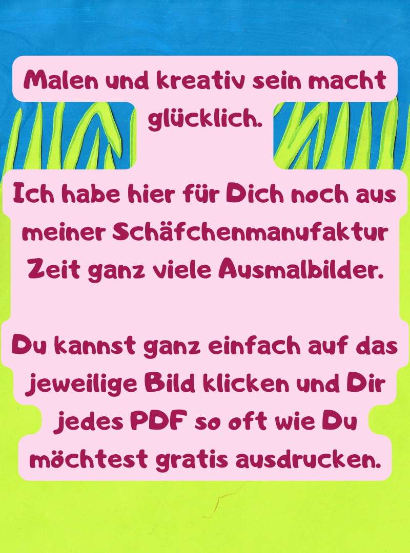 Malen und kreativ sein macht glücklich.
Ich habe hier für Dich noch aus meiner Schäfchenmanufaktur Zeit ganz viele Ausmalbilder.
Du kannst ganz einfach auf das jeweilige Bild klicken und Dir jedes PDF so oft wie Du möchtest gratis ausdrucken.
