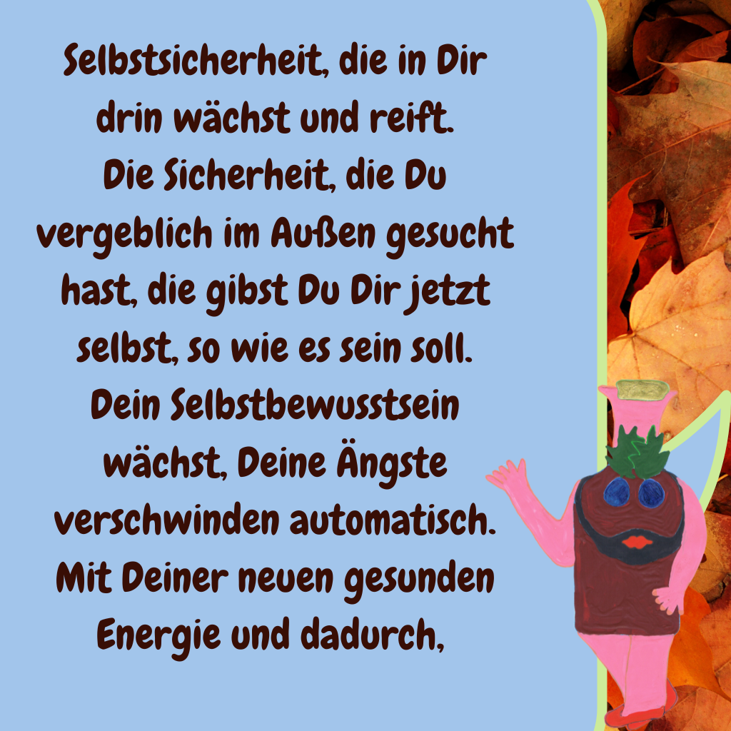 Selbstsicherheit, die in Dir drin wächst und reift.
Die Sicherheit, die Du vergeblich im Außen gesucht hast, die gibst Du Dir jetzt selbst, so wie es sein soll.
Dein Selbstbewusstsein wächst, Deine Ängste verschwinden automatisch.
Mit Deiner neuen gesunden Energie und dadurch, 
