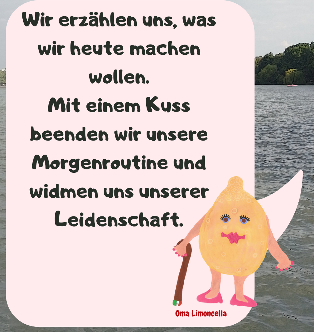 Wir erzählen uns, was wir heute machen wollen.
Mit einem Kuss beenden wir unsere Morgenroutine und widmen uns unserer Leidenschaft.
