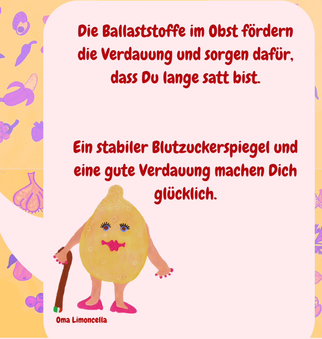 Die Ballaststoffe im Obst fördern die Verdauung und sorgen dafür, dass Du lange satt bist.
Ein stabiler Blutzuckerspiegel und eine gute Verdauung machen Dich glücklich.
