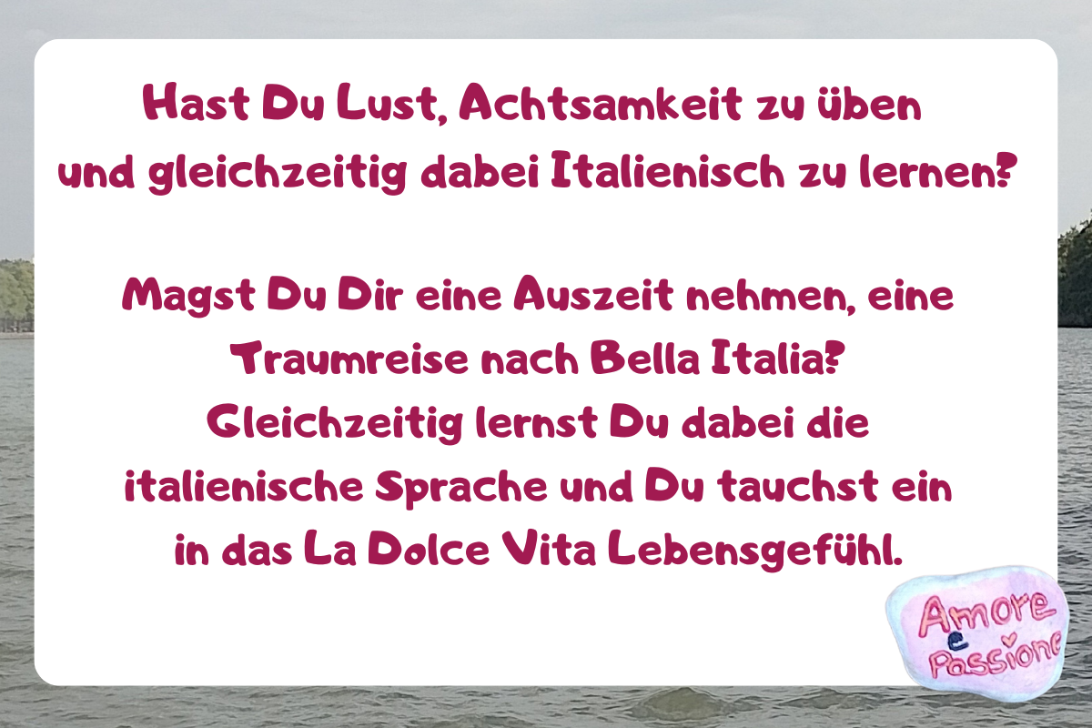Hast Du Lust, Achtsamkeit zu üben
und gleichzeitig dabei Italienisch zu lernen?
Magst Du Dir eine Auszeit nehmen, eine Traumreise nach Bella Italia?
Gleichzeitig lernst Du dabei die italienische Sprache und Du tauchst ein in das La Dolce Vita Lebensgefühl.