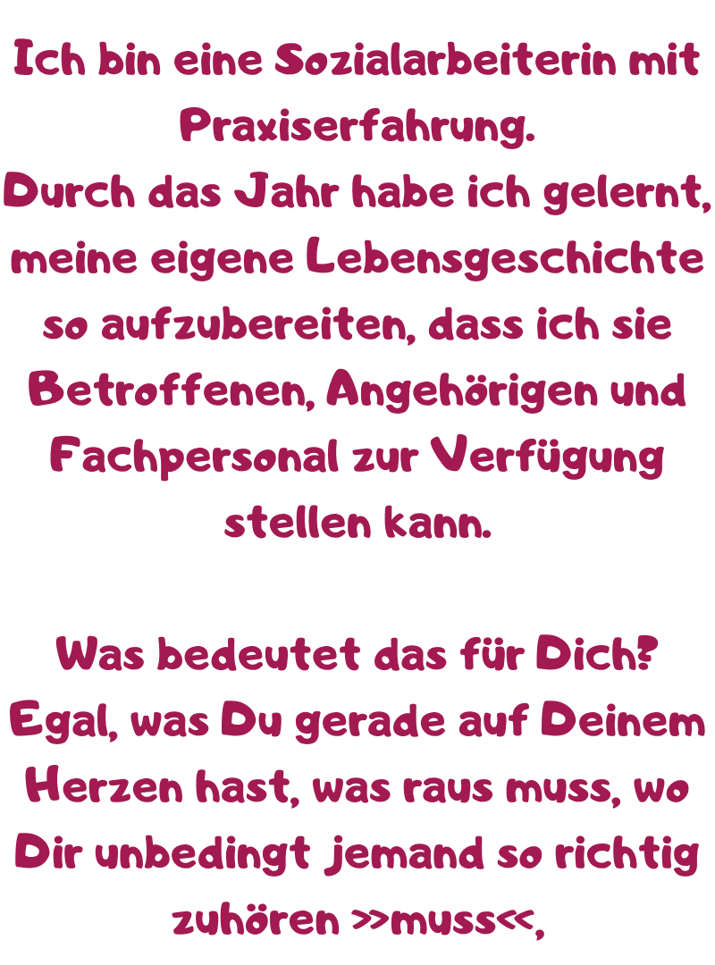 Ich bin eine Sozialarbeiterin mit Praxiserfahrung.
Durch das Jahr habe ich gelernt, meine eigene Lebensgeschichte so aufzubereiten, dass ich sie Betroffenen, Angehörigen und Fachpersonal zur Verfügung stellen kann.
Was bedeutet das für Dich?
Egal, was Du gerade auf Deinem Herzen hast, was raus muss, wo Dir unbedingt jemand so richtig zuhören »muss«,
