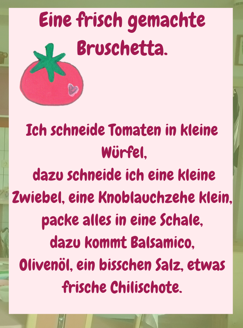 Eine frisch gemachte Bruschetta.
Ich schneide Tomaten in kleine
Würfel,
dazu schneide ich eine kleine Zwiebel, eine Knoblauchzehe klein, packe alles in eine Schale,
dazu kommt Balsamico,
Olivenöl, ein bisschen Salz, etwas frische Chilischote.