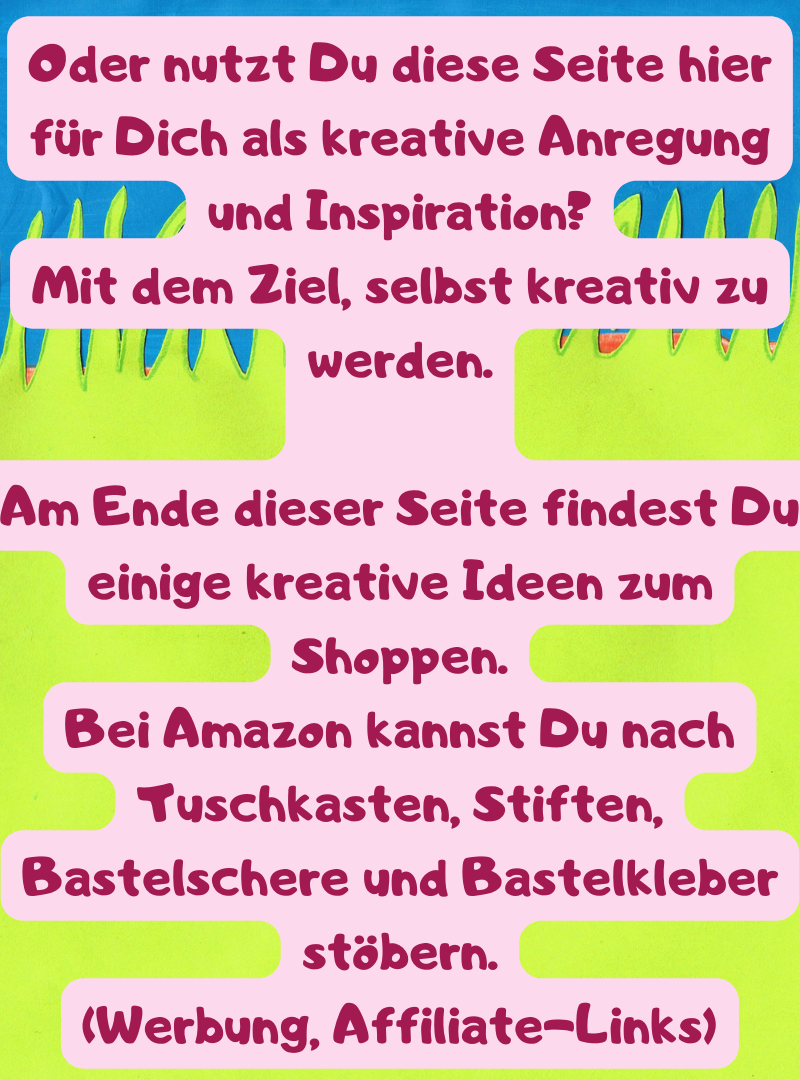 Oder nutzt Du diese Seite hier für Dich als kreative Anregung und Inspiration?
Mit dem Ziel, selbst kreativ zu werden.
Am Ende dieser Seite findest Du einige kreative Ideen zum Shoppen.
Bei Amazon kannst Du nach Tuschkasten, Stiften, Bastelschere und Bastelkleber stöbern.
(Werbung, Affiliate-Links)
