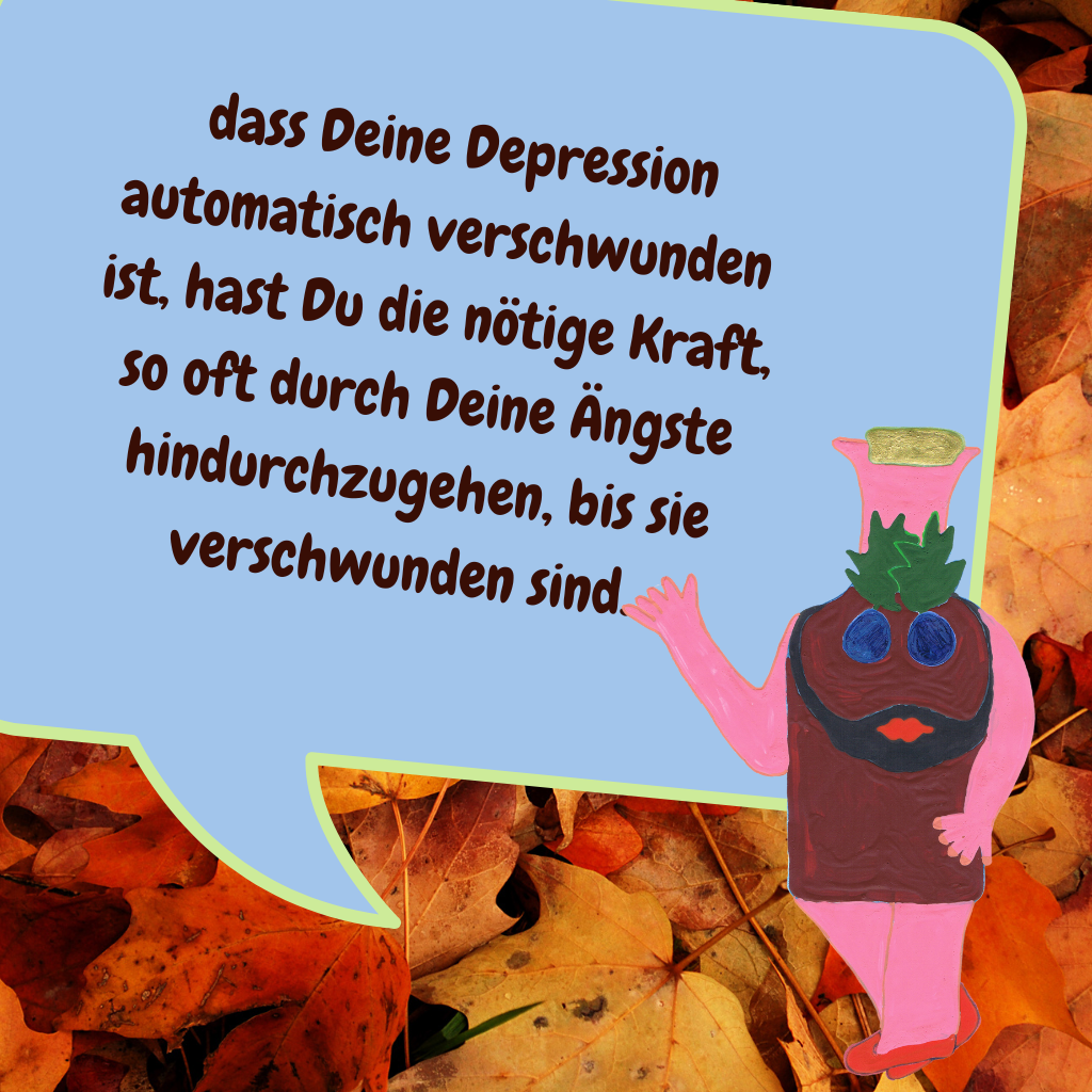  dass Deine Depression automatisch verschwunden ist, hast Du die nötige Kraft, so oft durch Deine Ängste hindurchzugehen, bis sie verschwunden sind. 