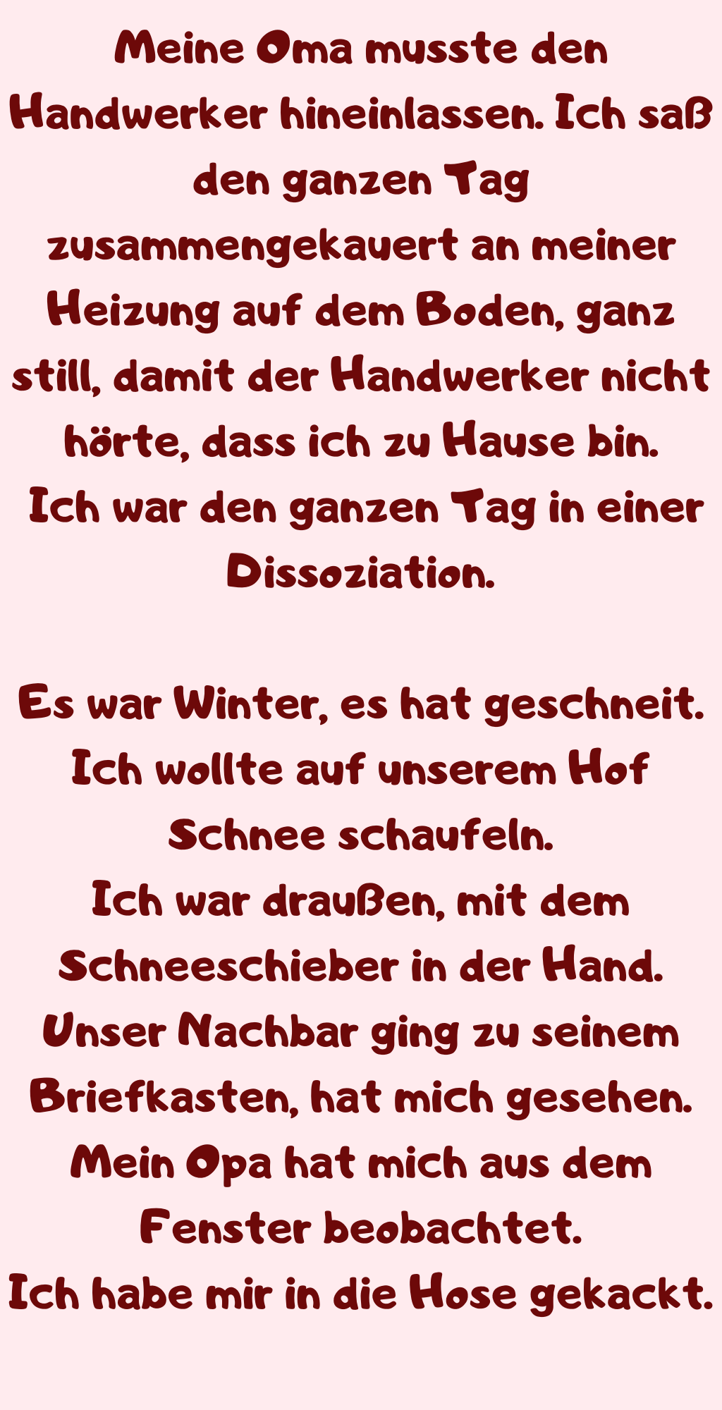 Meine Oma musste den Handwerker hineinlassen. Ich saß den ganzen Tag zusammengekauert an meiner Heizung auf dem Boden, ganz still, damit der Handwerker nicht hörte, dass ich zu Hause bin.
 Ich war den ganzen Tag in einer Dissoziation.
Es war Winter, es hat geschneit.
Ich wollte auf unserem Hof Schnee schaufeln.
Ich war draußen, mit dem Schneeschieber in der Hand.
Unser Nachbar ging zu seinem Briefkasten, hat mich gesehen.
Mein Opa hat mich aus dem Fenster beobachtet.
Ich habe mir in die Hose gekackt.

