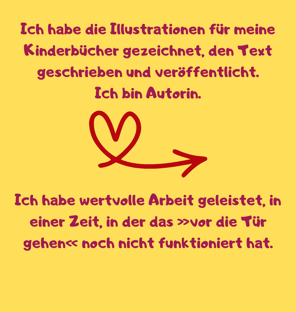 Ich habe die Illustrationen für meine Kinderbücher gezeichnet, den Text geschrieben und veröffentlicht.
Ich bin Autorin.
Ich habe wertvolle Arbeit geleistet, in einer Zeit, in der das »vor die Tür gehen« noch nicht funktioniert hat.
