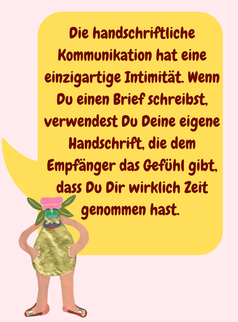 Die handschriftliche Kommunikation hat eine einzigartige Intimität. Wenn Du einen Brief schreibst, verwendest Du Deine eigene Handschrift, die dem Empfänger das Gefühl gibt, dass Du Dir wirklich Zeit genommen hast. 
