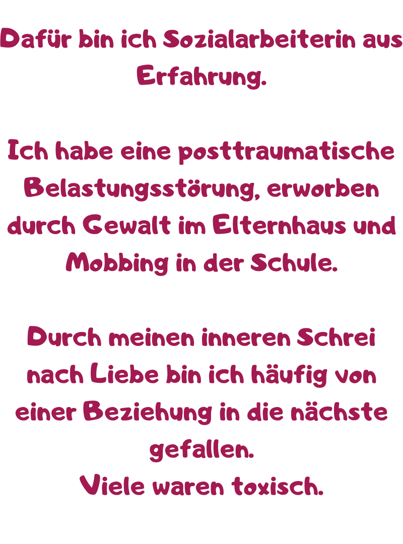 Dafür bin ich Sozialarbeiterin aus Erfahrung.
Ich habe eine posttraumatische Belastungsstörung, erworben durch Gewalt im Elternhaus und Mobbing in der Schule.
Durch meinen inneren Schrei nach Liebe bin ich häufig von einer Beziehung in die nächste gefallen.
Viele waren toxisch.
