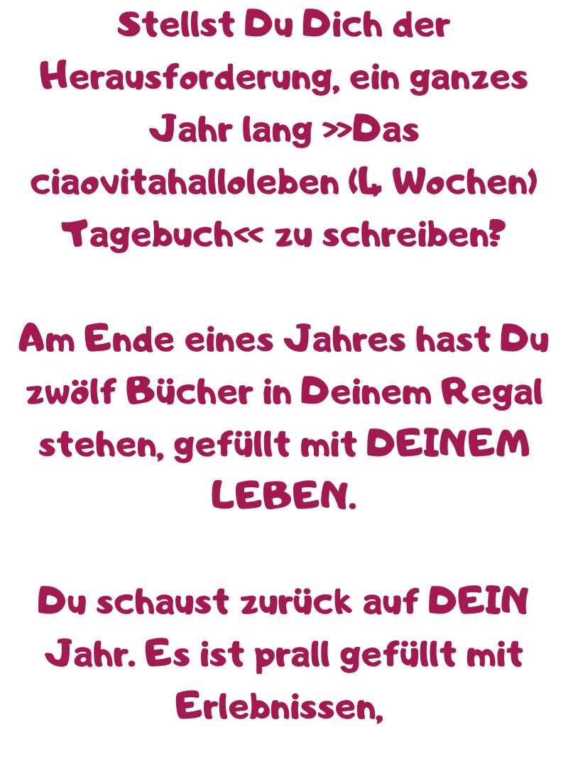 Stellst Du Dich der Herausforderung, ein ganzes Jahr lang »Das ciaovitahalloleben (4 Wochen) Tagebuch« zu schreiben?
Am Ende eines Jahres hast Du zwölf Bücher in Deinem Regal stehen, gefüllt mit DEINEM LEBEN.
Du schaust zurück auf DEIN Jahr. Es ist prall gefüllt mit Erlebnissen, 
