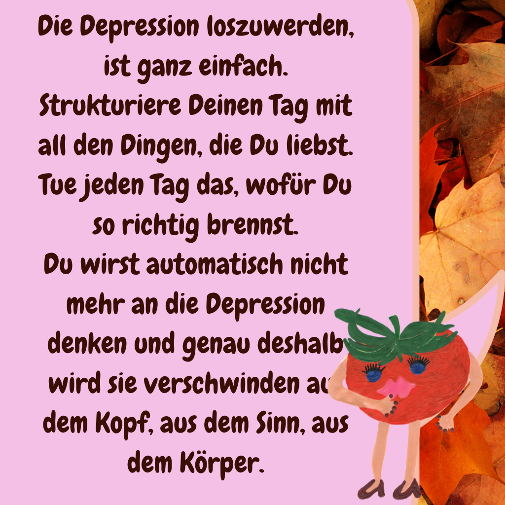 Die Depression loszuwerden, ist ganz einfach.
Strukturiere Deinen Tag mit all den Dingen, die Du liebst. Tue jeden Tag das, wofür Du so richtig brennst.
Du wirst automatisch nicht mehr an die Depression denken und genau deshalb wird sie verschwinden aus dem Kopf, aus dem Sinn, aus dem Körper.
