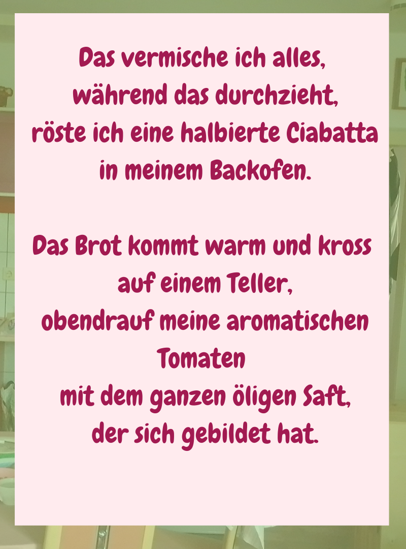 Das vermische ich alles,
während das durchzieht,
röste ich eine halbierte Ciabatta
in meinem Backofen.
Das Brot kommt warm und kross
auf einem Teller,
obendrauf meine aromatischen Tomaten
mit dem ganzen öligen Saft,
der sich gebildet hat.