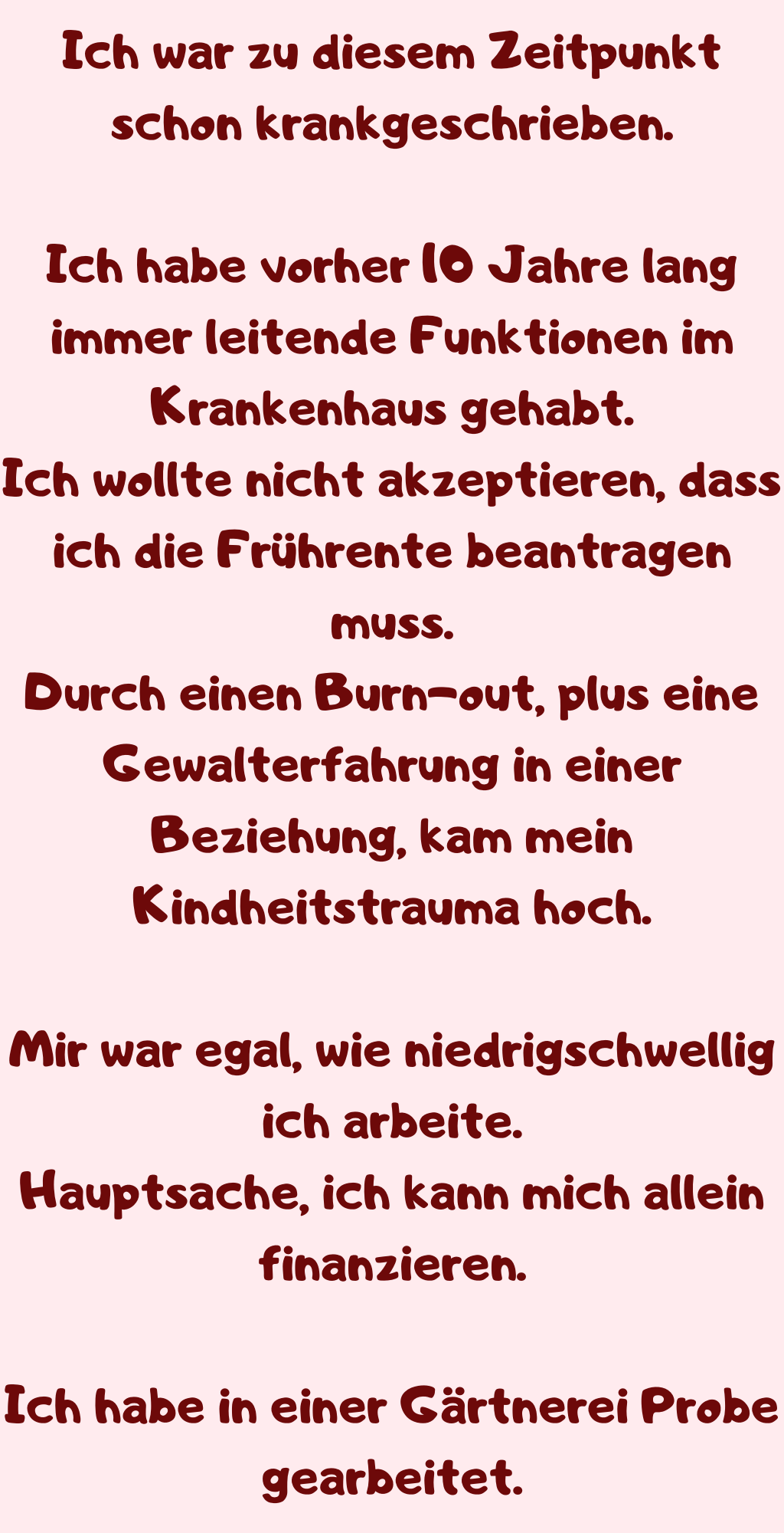 Ich war zu diesem Zeitpunkt schon krankgeschrieben.
Ich habe vorher 10 Jahre lang immer leitende Funktionen im Krankenhaus gehabt.
Ich wollte nicht akzeptieren, dass ich die Frührente beantragen muss.
Durch einen Burn-out, plus eine Gewalterfahrung in einer Beziehung, kam mein Kindheitstrauma hoch.
Mir war egal, wie niedrigschwellig ich arbeite.
Hauptsache, ich kann mich allein finanzieren.
Ich habe in einer Gärtnerei Probe gearbeitet.
