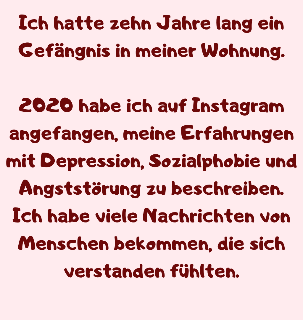 Ich hatte zehn Jahre lang ein Gefängnis in meiner Wohnung.
2020 habe ich auf Instagram angefangen, meine Erfahrungen mit Depression, Sozialphobie und Angststörung zu beschreiben.
Ich habe viele Nachrichten von Menschen bekommen, die sich verstanden fühlten.
