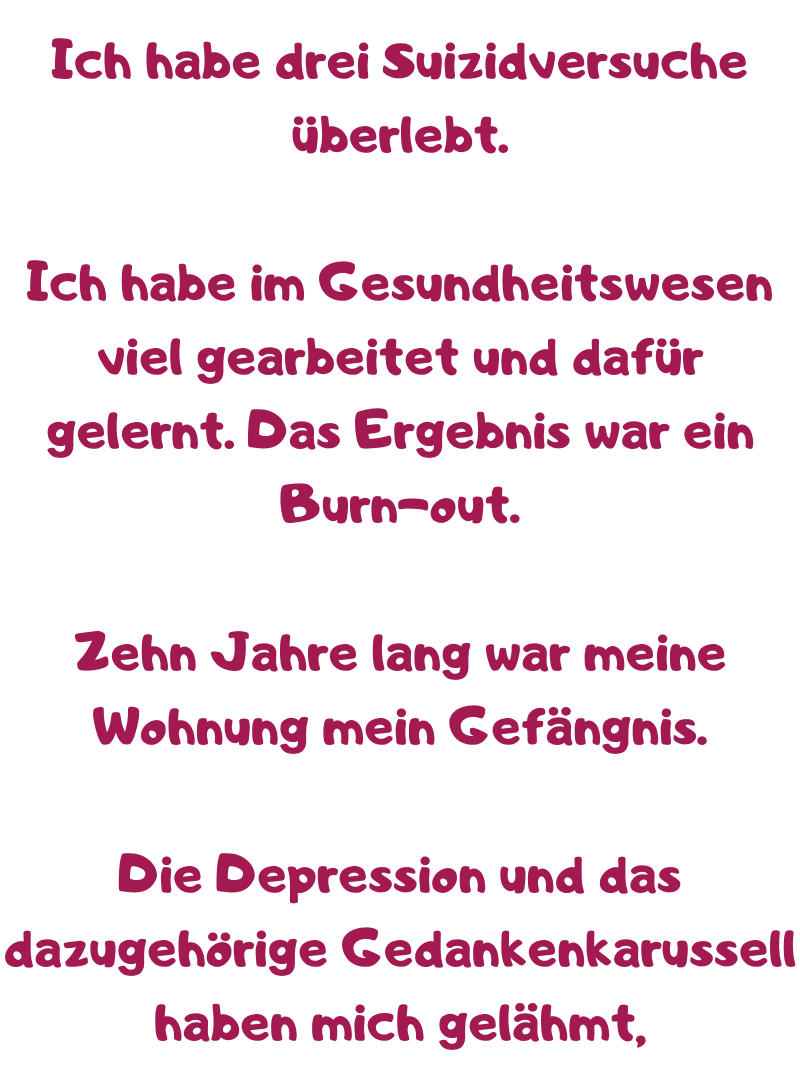 Ich habe drei Suizidversuche überlebt.
Ich habe im Gesundheitswesen viel gearbeitet und dafür gelernt. Das Ergebnis war ein Burn-out.
Zehn Jahre lang war meine Wohnung mein Gefängnis.
Die Depression und das dazugehörige Gedankenkarussell haben mich gelähmt, 