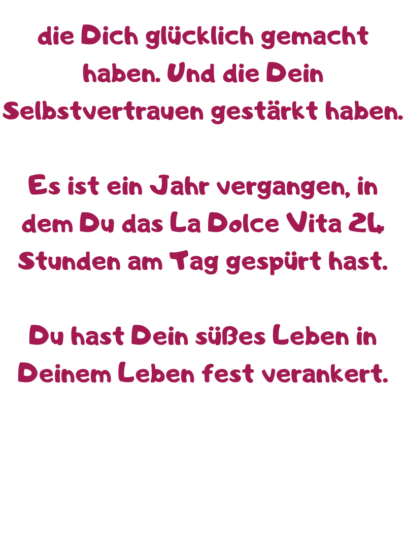 die Dich glücklich gemacht haben. Und die Dein Selbstvertrauen gestärkt haben.
Es ist ein Jahr vergangen, in dem Du das La Dolce Vita 24 Stunden am Tag gespürt hast.
Du hast Dein süßes Leben in Deinem Leben fest verankert.
