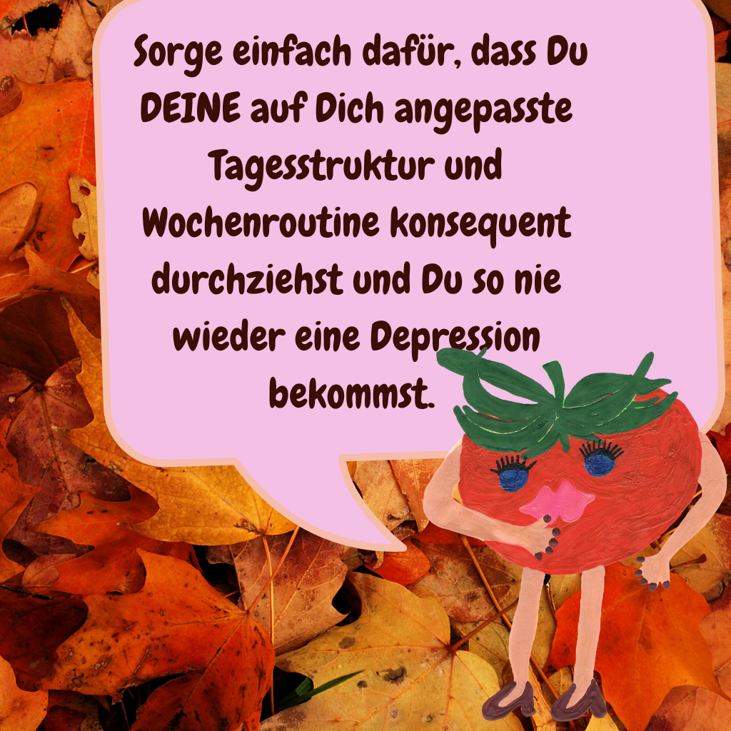  Sorge einfach dafür, dass Du DEINE auf Dich angepasste Tagesstruktur und Wochenroutine konsequent durchziehst und Du so nie wieder eine Depression bekommst. 