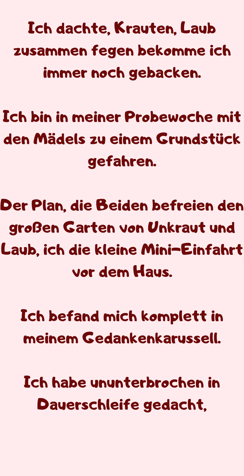 Ich dachte, Krauten, Laub zusammen fegen bekomme ich immer noch gebacken.
Ich bin in meiner Probewoche mit den Mädels zu einem Grundstück gefahren.
Der Plan, die Beiden befreien den großen Garten von Unkraut und Laub, ich die kleine Mini-Einfahrt vor dem Haus.
Ich befand mich komplett in meinem Gedankenkarussell.
Ich habe ununterbrochen in Dauerschleife gedacht,
