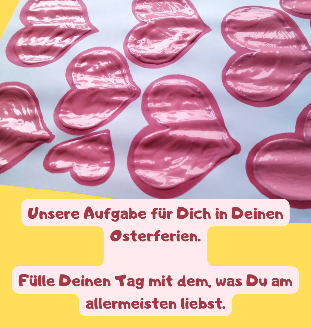 Unsere Aufgabe für Dich in Deinen Osterferien.
Fülle Deinen Tag mit dem, was Du am allermeisten liebst.
