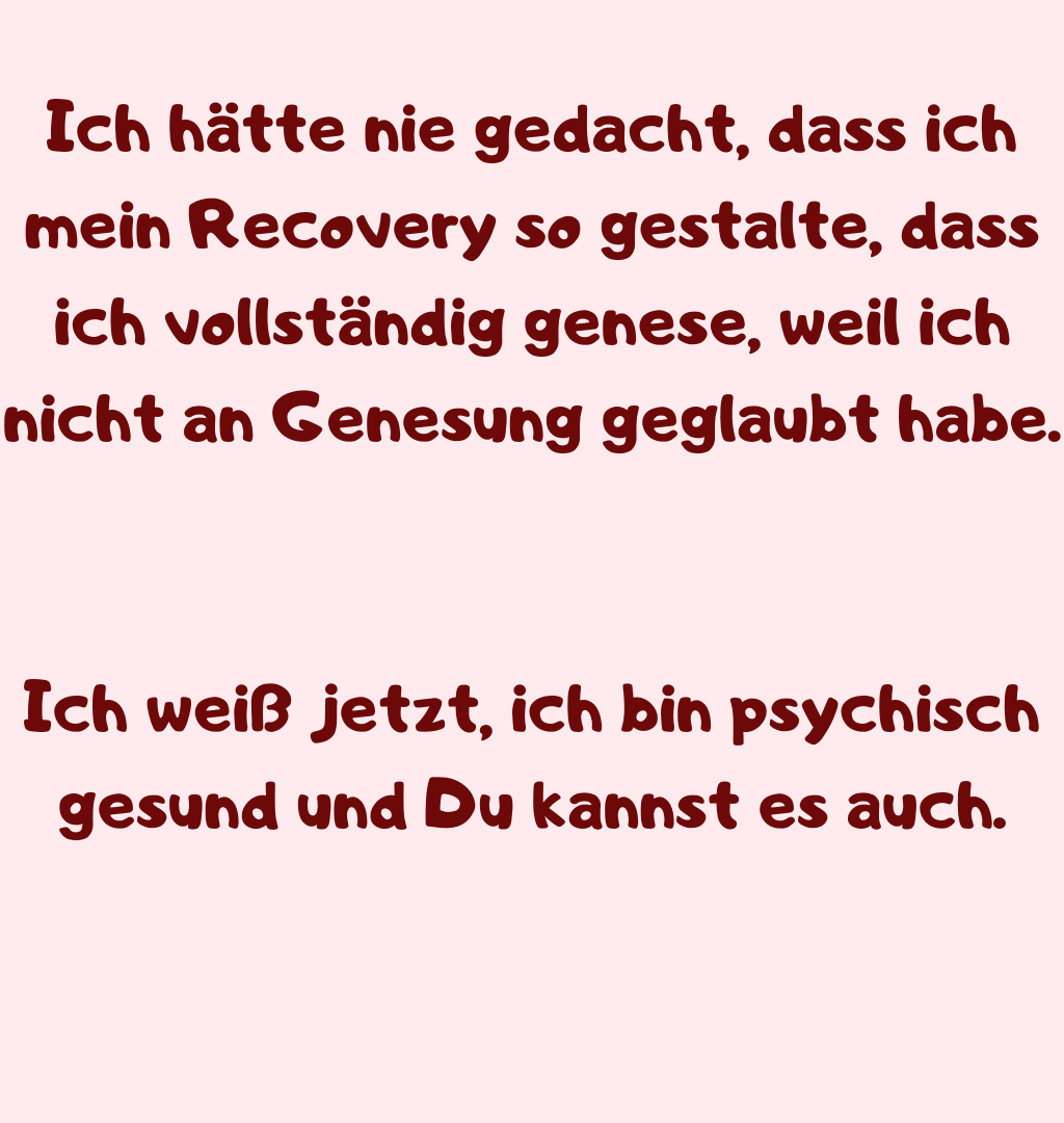 Ich hätte nie gedacht, dass ich mein Recovery so gestalte, dass ich vollständig genese, weil ich nicht an Genesung geglaubt habe.
Ich weiß jetzt, ich bin psychisch gesund und Du kannst es auch.
