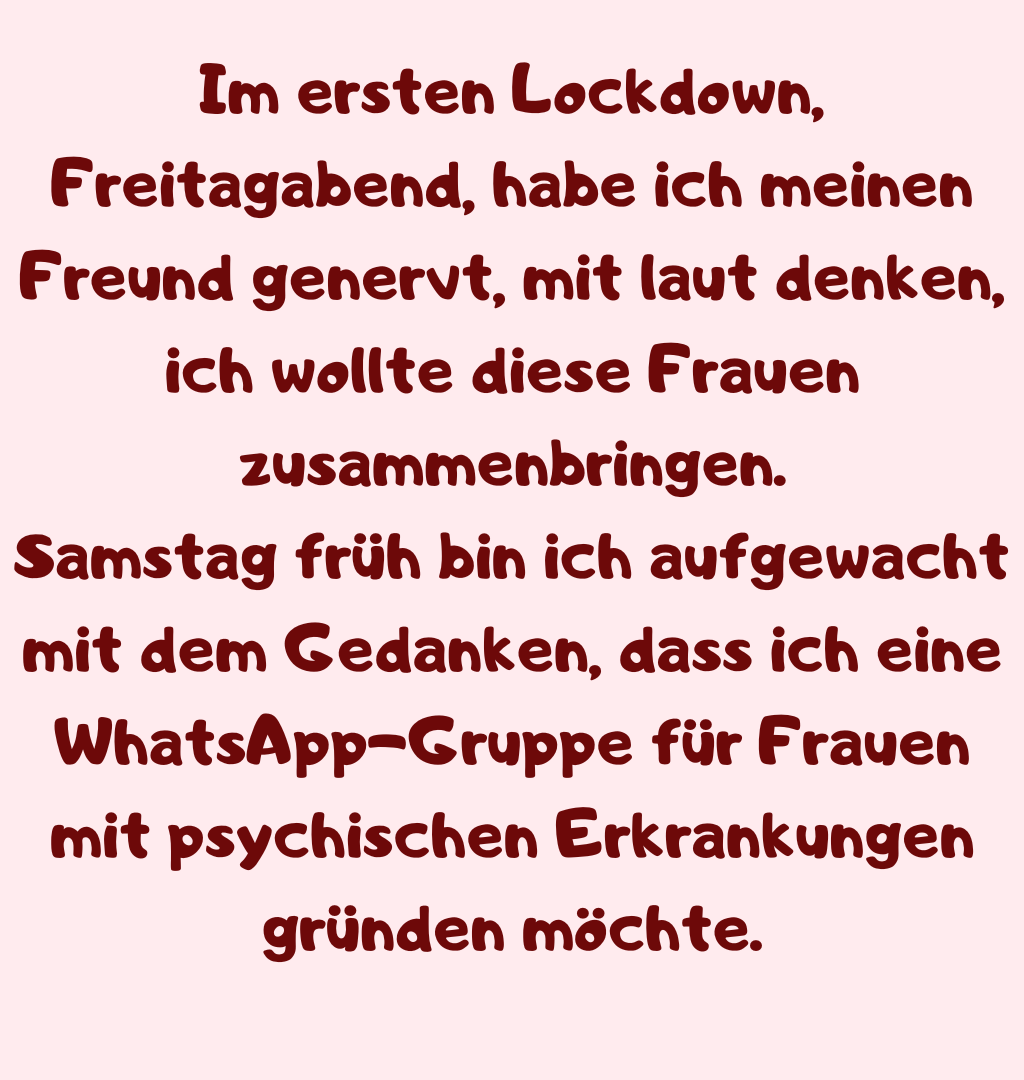 Im ersten Lockdown, Freitagabend, habe ich meinen Freund genervt, mit laut denken, ich wollte diese Frauen zusammenbringen.
Samstag früh bin ich aufgewacht mit dem Gedanken, dass ich eine WhatsApp-Gruppe für Frauen mit psychischen Erkrankungen gründen möchte.
