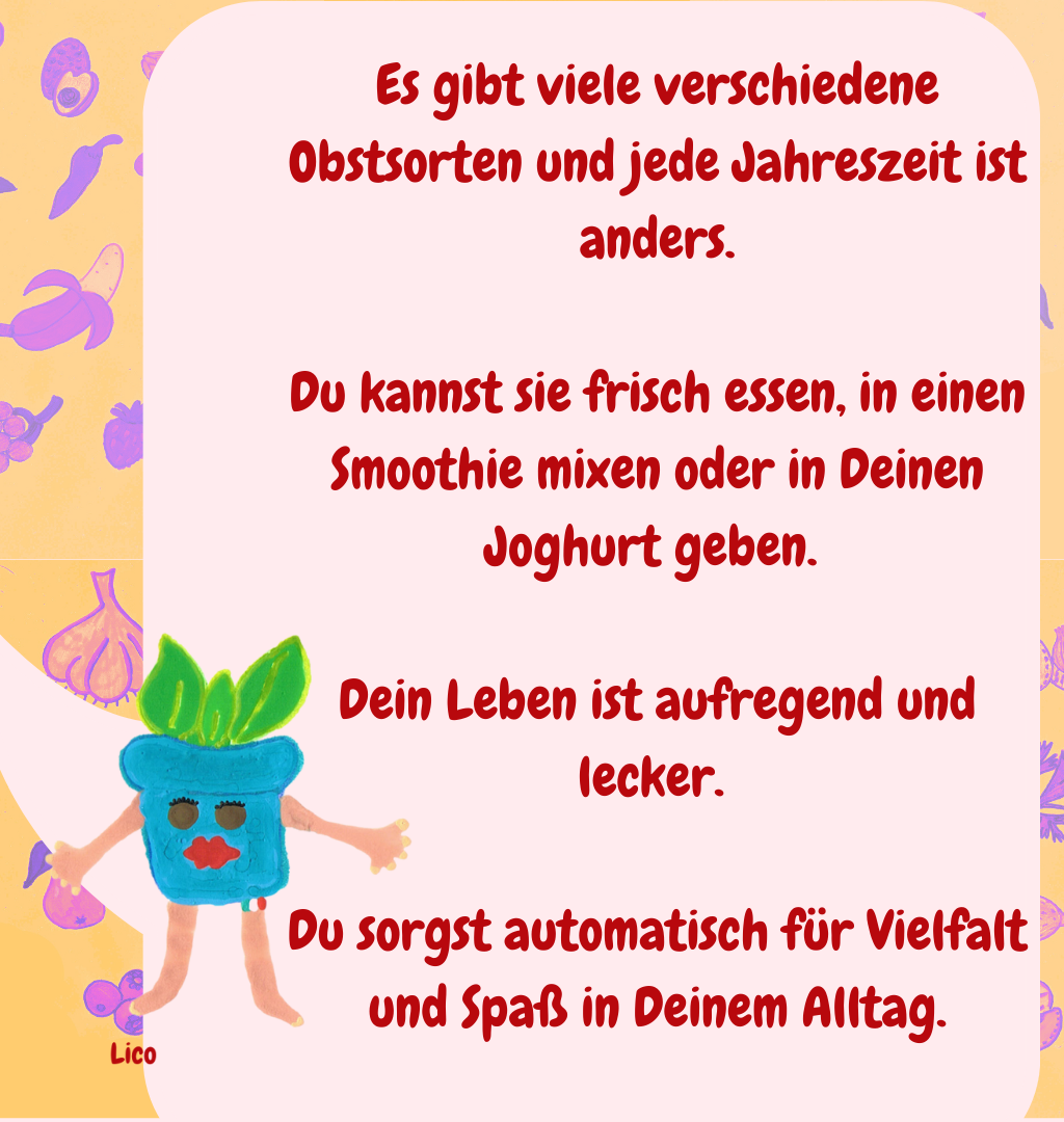 Es gibt viele verschiedene Obstsorten und jede Jahreszeit ist anders.
Du kannst sie frisch essen, in einen Smoothie mixen oder in Deinen Joghurt geben. 
Dein Leben ist aufregend und lecker. 
Du sorgst automatisch für Vielfalt und Spaß in Deinem Alltag.

