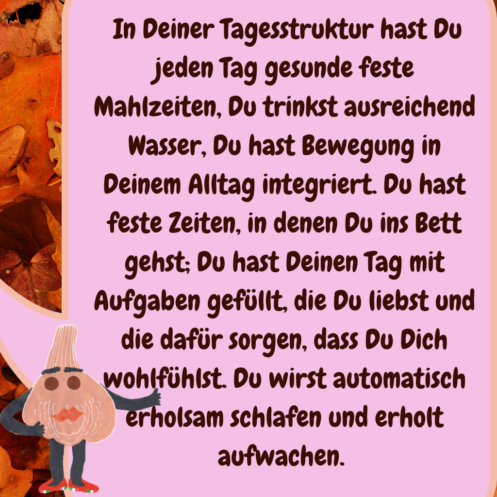  In Deiner Tagesstruktur hast Du jeden Tag gesunde feste Mahlzeiten, Du trinkst ausreichend Wasser, Du hast Bewegung in Deinem Alltag integriert. Du hast feste Zeiten, in denen Du ins Bett gehst; Du hast Deinen Tag mit Aufgaben gefüllt, die Du liebst und die dafür sorgen, dass Du Dich wohlfühlst. Du wirst automatisch erholsam schlafen und erholt aufwachen. 