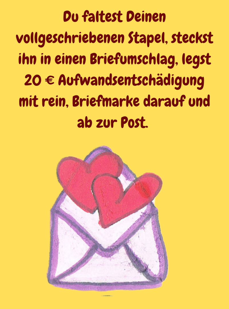 Du faltest Deinen vollgeschriebenen Stapel, steckst ihn in einen Briefumschlag, legst 20 € Aufwandsentschädigung mit rein, Briefmarke darauf und ab zur Post. 
