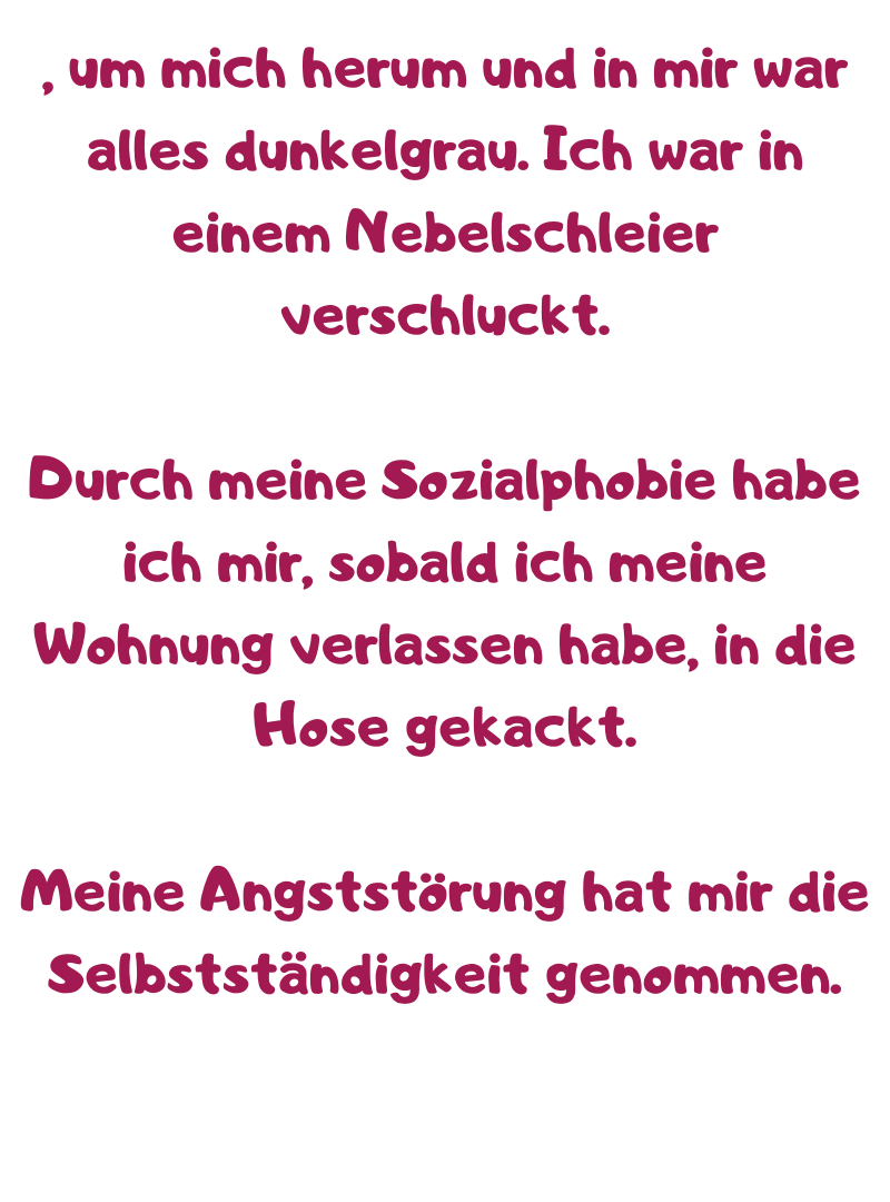 , um mich herum und in mir war alles dunkelgrau. Ich war in einem Nebelschleier verschluckt.
Durch meine Sozialphobie habe ich mir, sobald ich meine Wohnung verlassen habe, in die Hose gekackt.
Meine Angststörung hat mir die Selbstständigkeit genommen.
