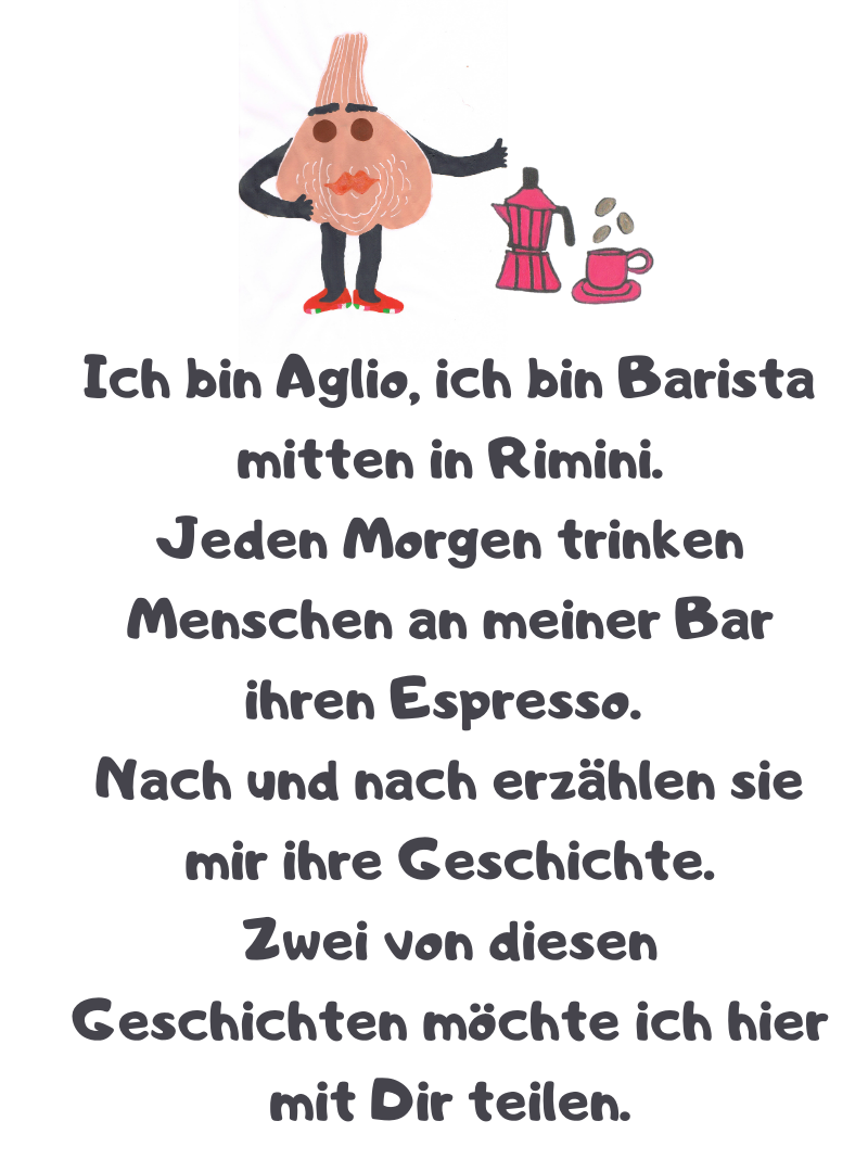 Ich bin Aglio, ich bin Barista mitten in Rimini.
Jeden Morgen trinken Menschen an meiner Bar ihren Espresso.
Nach und nach erzählen sie mir ihre Geschichte.
Zwei von diesen Geschichten möchte ich hier mit Dir teilen.